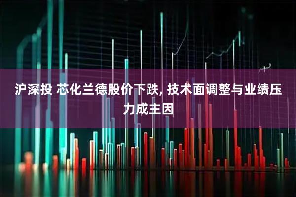 沪深投 芯化兰德股价下跌, 技术面调整与业绩压力成主因
