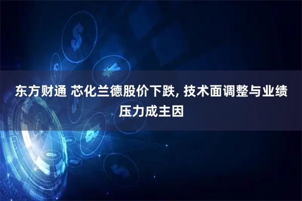 东方财通 芯化兰德股价下跌, 技术面调整与业绩压力成主因