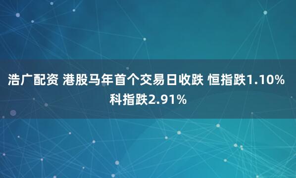 浩广配资 港股马年首个交易日收跌 恒指跌1.10% 科指跌2.91%