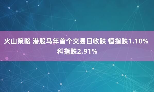 火山策略 港股马年首个交易日收跌 恒指跌1.10% 科指跌2.91%
