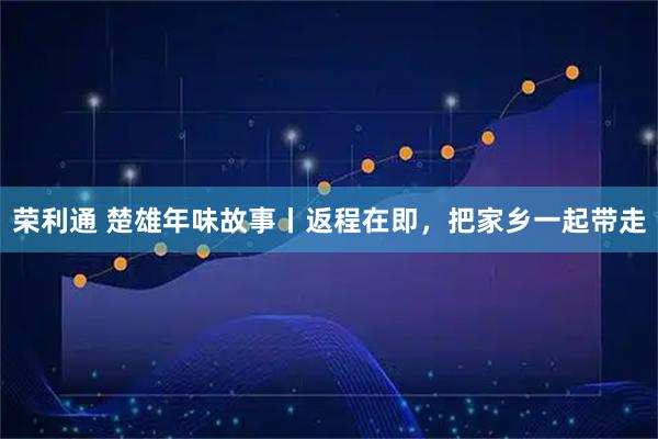 荣利通 楚雄年味故事丨返程在即，把家乡一起带走