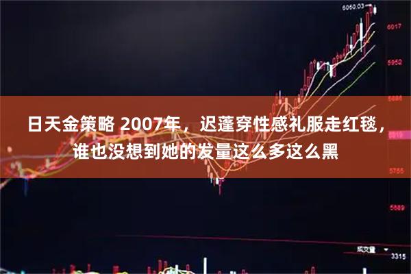 日天金策略 2007年，迟蓬穿性感礼服走红毯，谁也没想到她的发量这么多这么黑