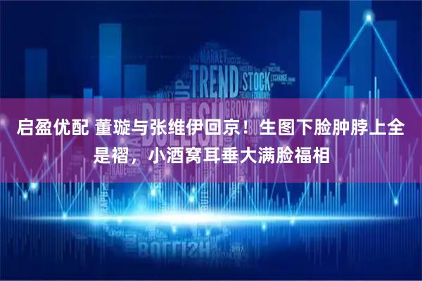 启盈优配 董璇与张维伊回京！生图下脸肿脖上全是褶，小酒窝耳垂大满脸福相