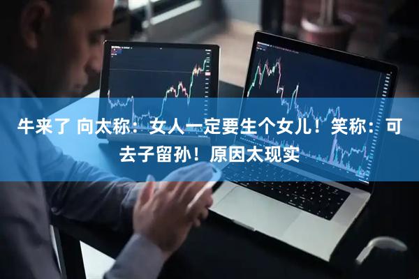 牛来了 向太称：女人一定要生个女儿！笑称：可去子留孙！原因太现实