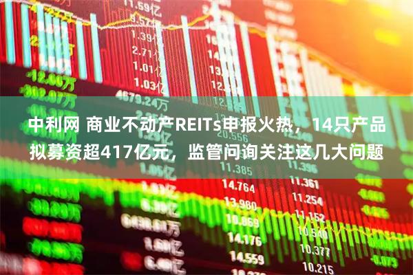 中利网 商业不动产REITs申报火热，14只产品拟募资超417亿元，监管问询关注这几大问题