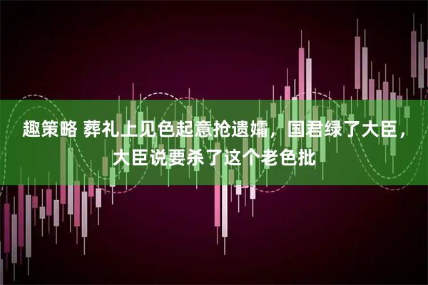 趣策略 葬礼上见色起意抢遗孀，国君绿了大臣，大臣说要杀了这个老色批