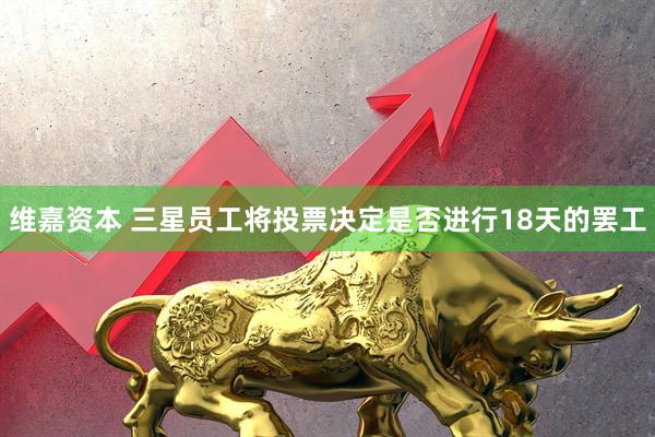 维嘉资本 三星员工将投票决定是否进行18天的罢工