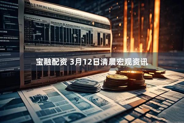 宝融配资 3月12日清晨宏观资讯