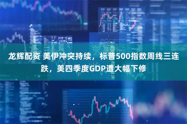 龙辉配资 美伊冲突持续，标普500指数周线三连跌，美四季度GDP遭大幅下修