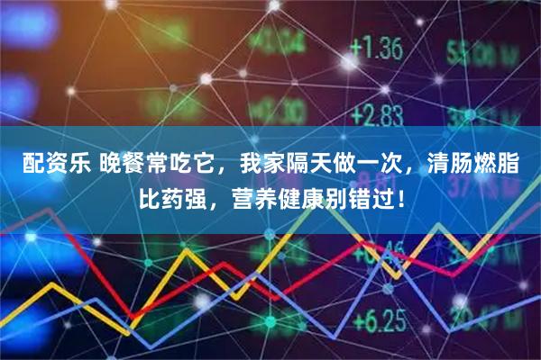 配资乐 晚餐常吃它，我家隔天做一次，清肠燃脂比药强，营养健康别错过！