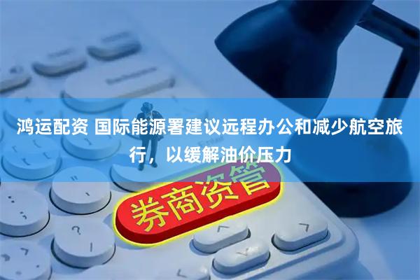 鸿运配资 国际能源署建议远程办公和减少航空旅行，以缓解油价压力