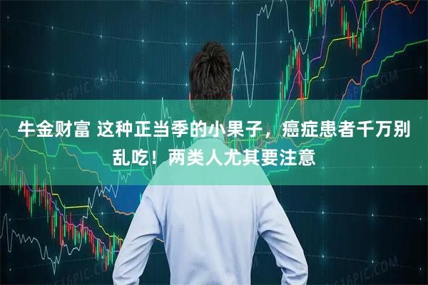 牛金财富 这种正当季的小果子，癌症患者千万别乱吃！两类人尤其要注意
