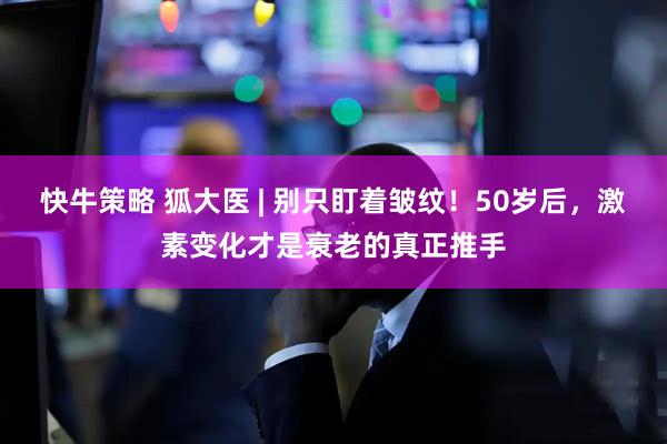 快牛策略 狐大医 | 别只盯着皱纹！50岁后，激素变化才是衰老的真正推手