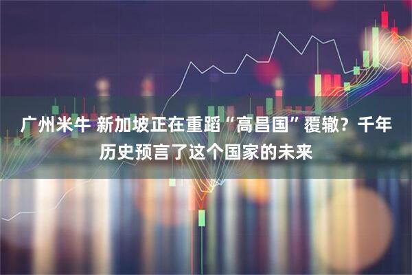 广州米牛 新加坡正在重蹈“高昌国”覆辙？千年历史预言了这个国家的未来