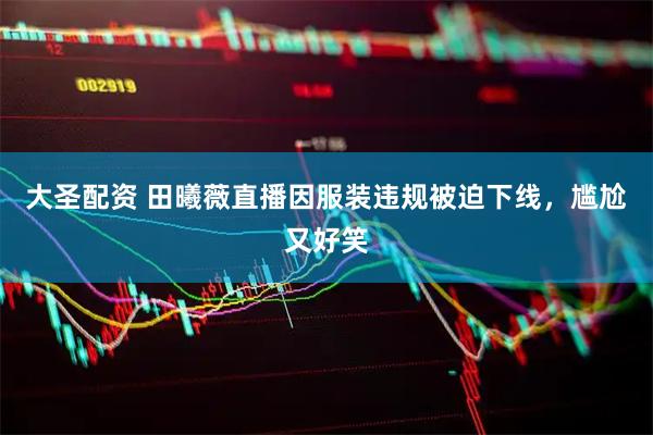 大圣配资 田曦薇直播因服装违规被迫下线，尴尬又好笑