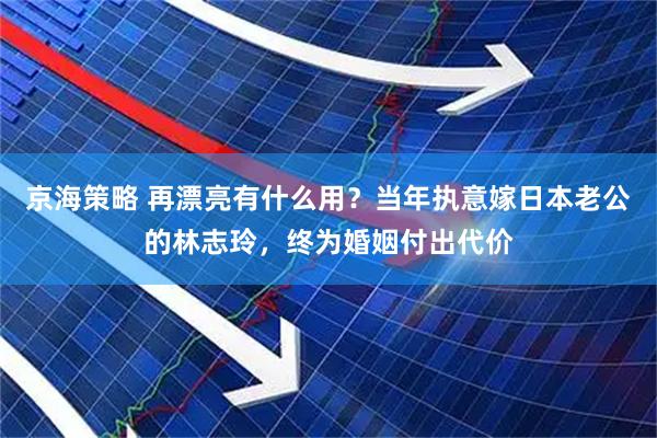 京海策略 再漂亮有什么用？当年执意嫁日本老公的林志玲，终为婚姻付出代价