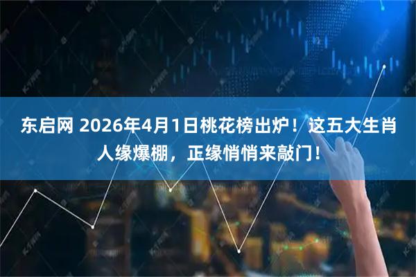 东启网 2026年4月1日桃花榜出炉！这五大生肖人缘爆棚，正缘悄悄来敲门！