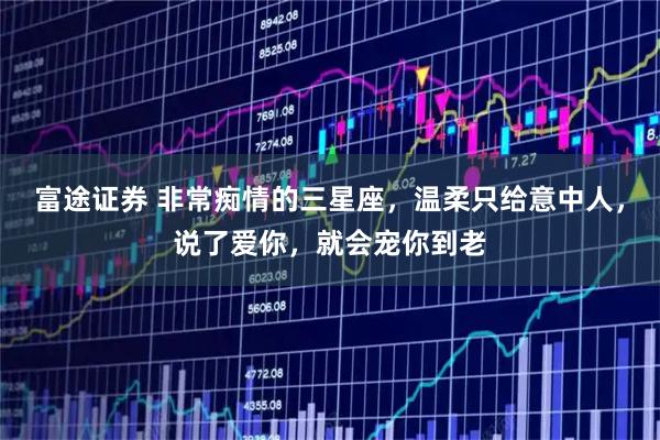 富途证券 非常痴情的三星座，温柔只给意中人，说了爱你，就会宠你到老