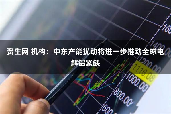 资生网 机构：中东产能扰动将进一步推动全球电解铝紧缺