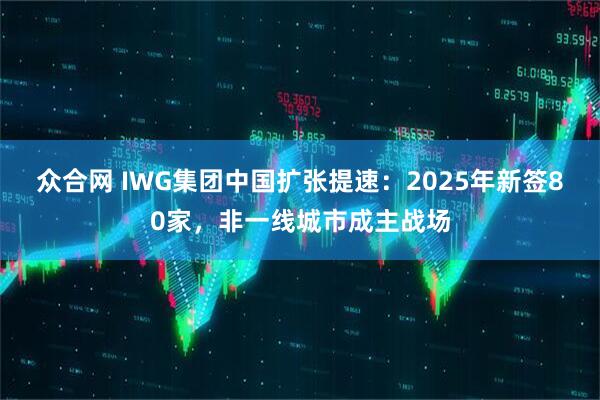 众合网 IWG集团中国扩张提速：2025年新签80家，非一线城市成主战场