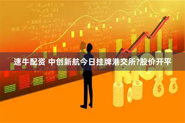 速牛配资 中创新航今日挂牌港交所?股价开平