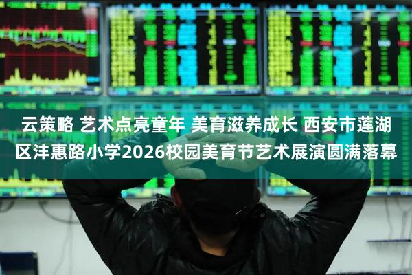 云策略 艺术点亮童年 美育滋养成长 西安市莲湖区沣惠路小学2026校园美育节艺术展演圆满落幕