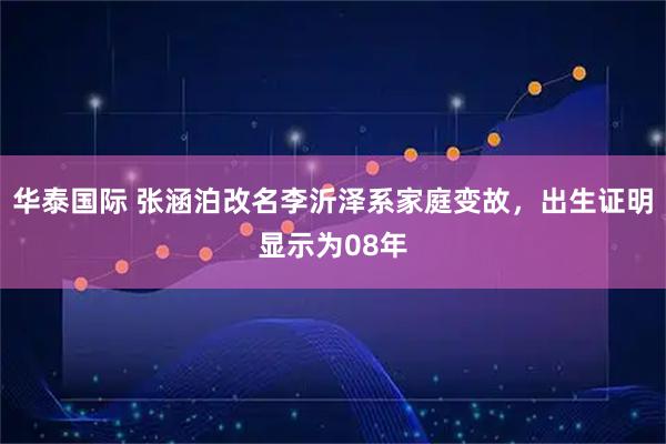 华泰国际 张涵泊改名李沂泽系家庭变故，出生证明显示为08年