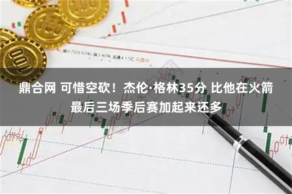 鼎合网 可惜空砍！杰伦·格林35分 比他在火箭最后三场季后赛加起来还多