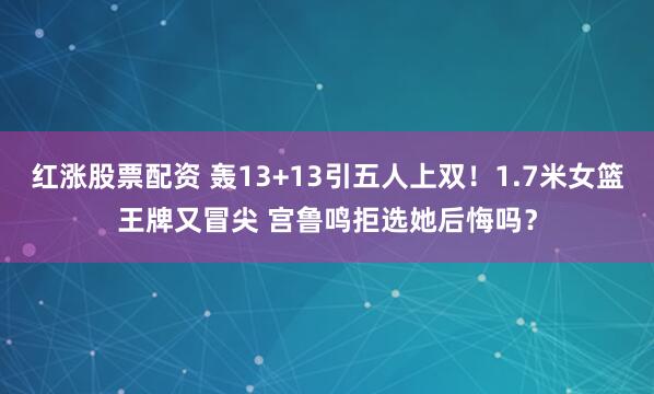 红涨股票配资 轰13+13引五人上双！1.7米女篮王牌又冒尖 宫鲁鸣拒选她后悔吗？