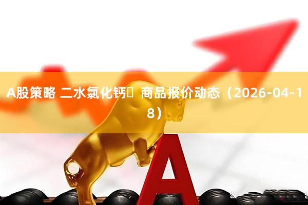 A股策略 二水氯化钙	商品报价动态（2026-04-18）