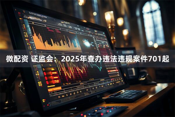 微配资 证监会：2025年查办违法违规案件701起
