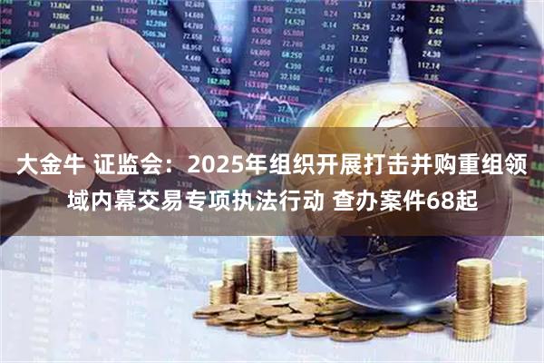 大金牛 证监会：2025年组织开展打击并购重组领域内幕交易专项执法行动 查办案件68起