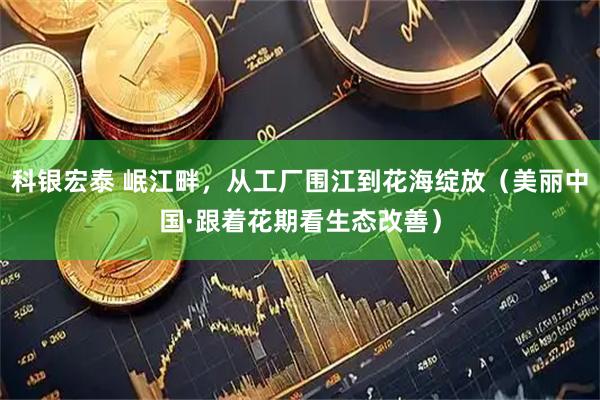 科银宏泰 岷江畔，从工厂围江到花海绽放（美丽中国·跟着花期看生态改善）