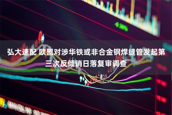弘大速配 欧盟对涉华铁或非合金钢焊缝管发起第三次反倾销日落复审调查