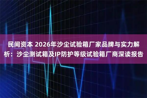 民间资本 2026年沙尘试验箱厂家品牌与实力解析：沙尘测试箱及IP防护等级试验箱厂商深读报告