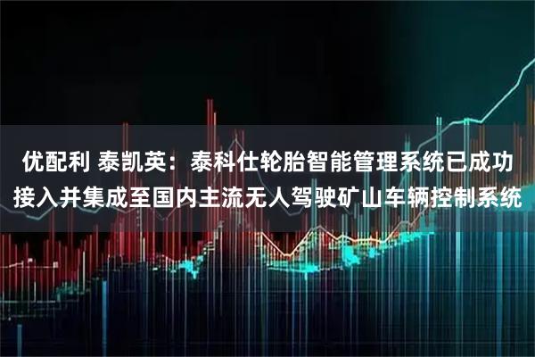 优配利 泰凯英：泰科仕轮胎智能管理系统已成功接入并集成至国内主流无人驾驶矿山车辆控制系统