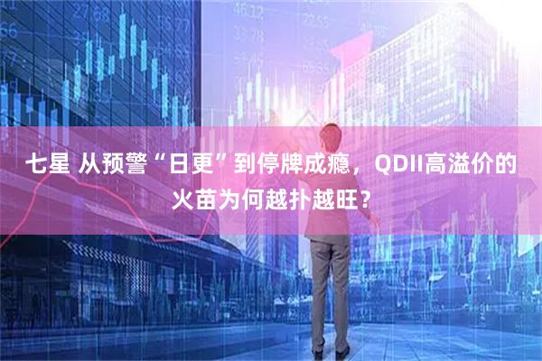 七星 从预警“日更”到停牌成瘾，QDII高溢价的火苗为何越扑越旺？