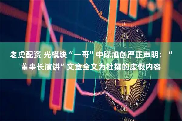 老虎配资 光模块“一哥”中际旭创严正声明：“董事长演讲”文章全文为杜撰的虚假内容