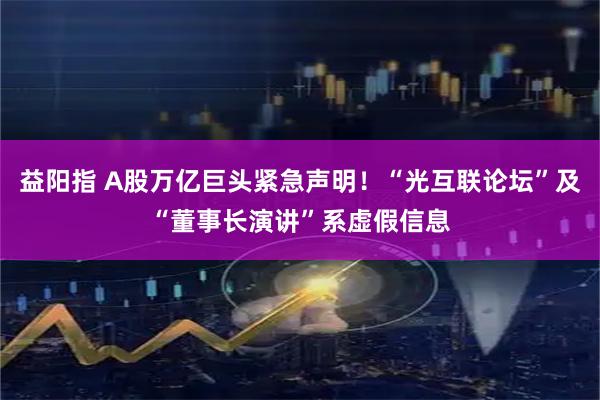 益阳指 A股万亿巨头紧急声明！“光互联论坛”及“董事长演讲”系虚假信息