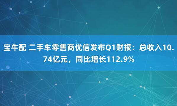 宝牛配 二手车零售商优信发布Q1财报：总收入10.74亿元，同比增长112.9%