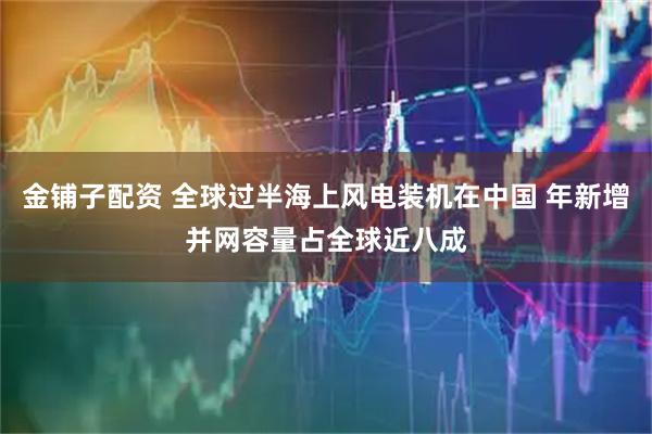 金铺子配资 全球过半海上风电装机在中国 年新增并网容量占全球近八成