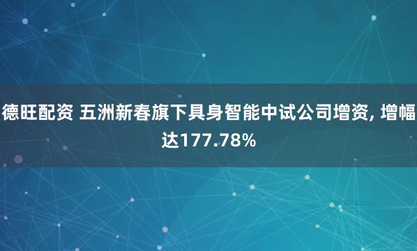 德旺配资 五洲新春旗下具身智能中试公司增资, 增幅达177.78%