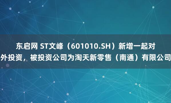 东启网 ST文峰（601010.SH）新增一起对外投资，被投资公司为淘天新零售（南通）有限公司