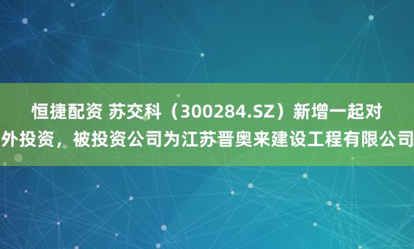 恒捷配资 苏交科（300284.SZ）新增一起对外投资，被投资公司为江苏晋奥来建设工程有限公司