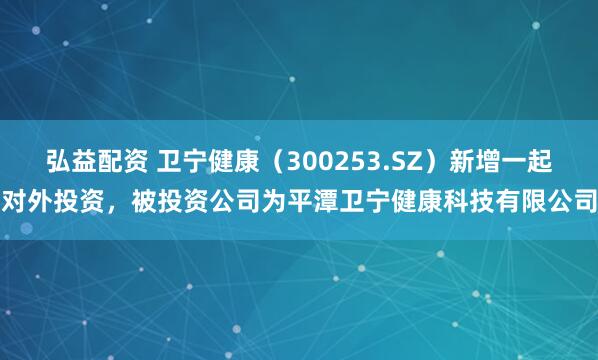 弘益配资 卫宁健康（300253.SZ）新增一起对外投资，被投资公司为平潭卫宁健康科技有限公司