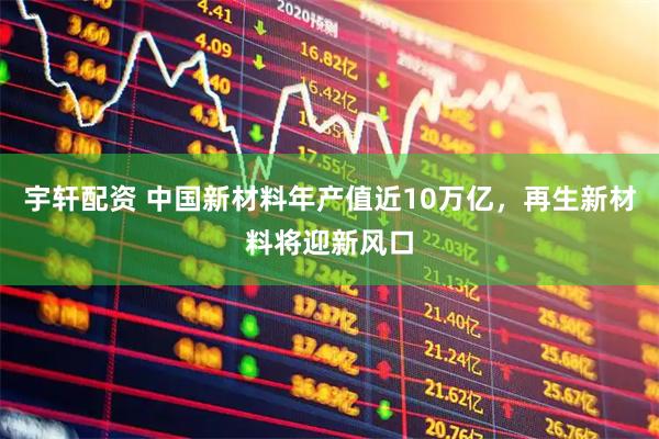 宇轩配资 中国新材料年产值近10万亿，再生新材料将迎新风口
