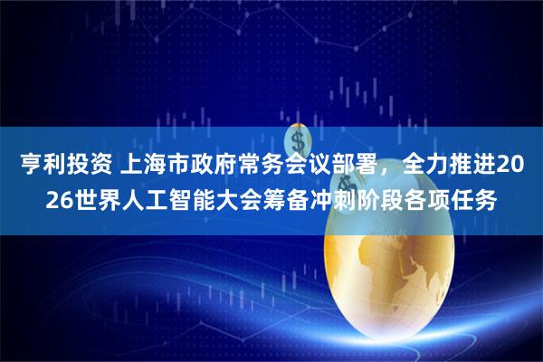 亨利投资 上海市政府常务会议部署，全力推进2026世界人工智能大会筹备冲刺阶段各项任务