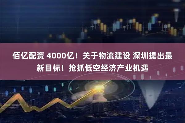 佰亿配资 4000亿！关于物流建设 深圳提出最新目标！抢抓低空经济产业机遇