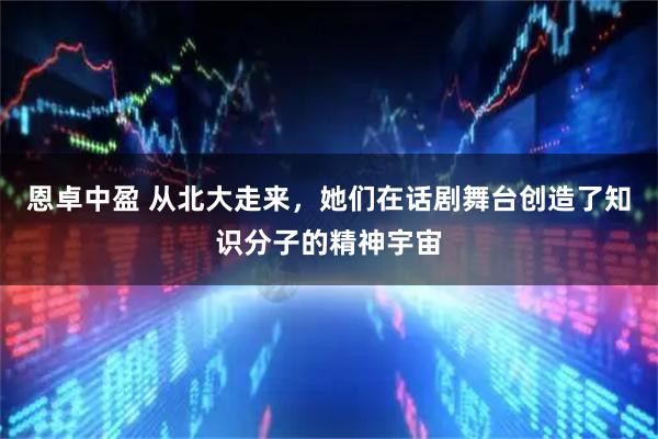 恩卓中盈 从北大走来，她们在话剧舞台创造了知识分子的精神宇宙