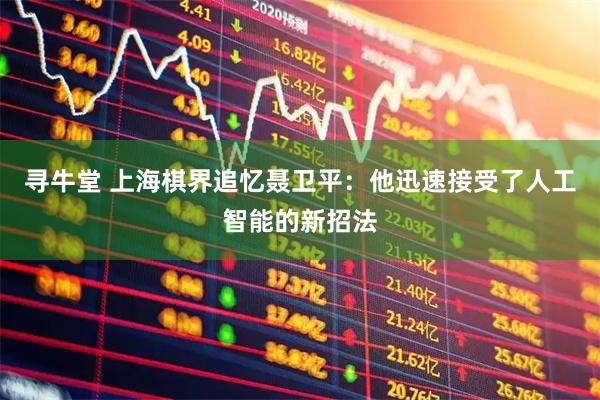 寻牛堂 上海棋界追忆聂卫平：他迅速接受了人工智能的新招法